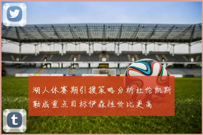 湖人休赛期引援策略分析杜伦凯斯勒成重点目标伊森性价比更高