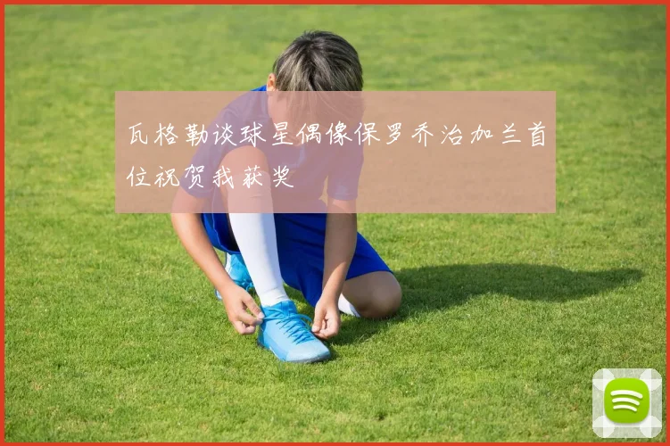 瓦格勒谈球星偶像保罗乔治加兰首位祝贺我获奖