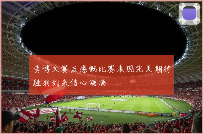 黄博文赛后感慨比赛表现完美期待胜利到来信心满满