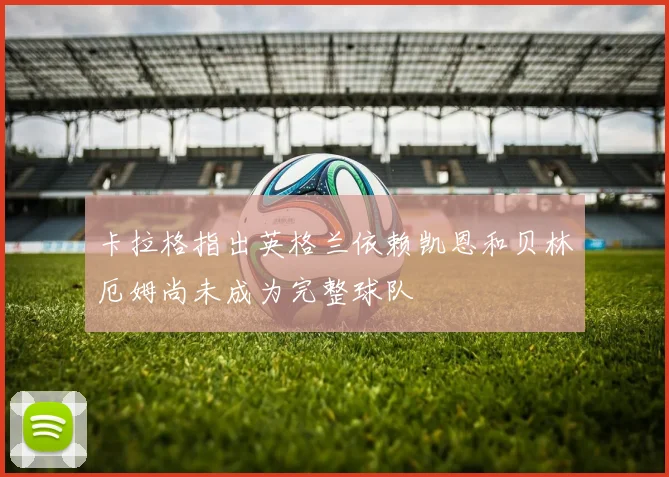 卡拉格指出英格兰依赖凯恩和贝林厄姆尚未成为完整球队