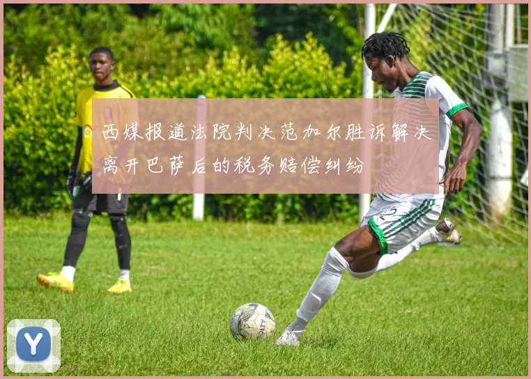西媒报道法院判决范加尔胜诉解决离开巴萨后的税务赔偿纠纷
