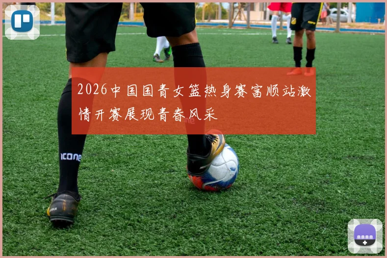 2026中国国青女篮热身赛富顺站激情开赛展现青春风采
