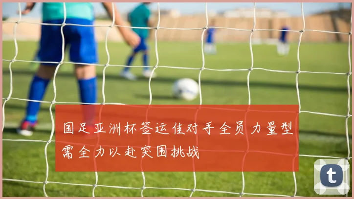 国足亚洲杯签运佳对手全员力量型需全力以赴突围挑战