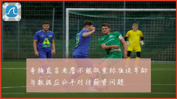 夸梅直言老詹不能双重标准谈年龄与数据应公平对待薪资问题
