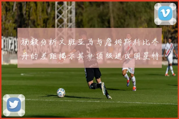杨毅分析文班亚马与詹姆斯科比乔丹的差距揭示其非顶级进攻明星特质