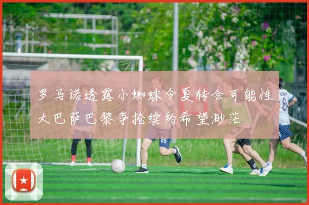 罗马诺透露小蜘蛛今夏转会可能性大巴萨巴黎争抢续约希望渺茫