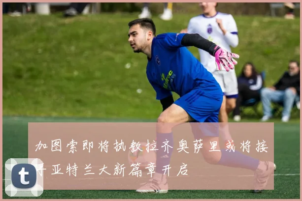 加图索即将执教拉齐奥萨里或将接手亚特兰大新篇章开启