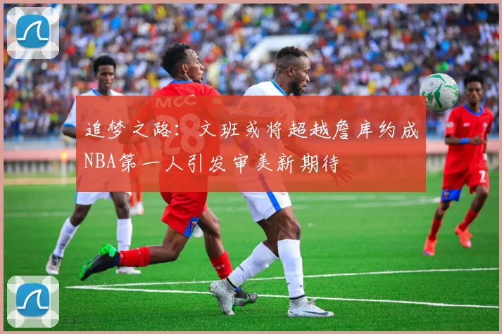 追梦之路：文班或将超越詹库约成NBA第一人引发审美新期待