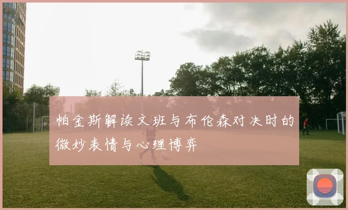 帕金斯解读文班与布伦森对决时的微妙表情与心理博弈