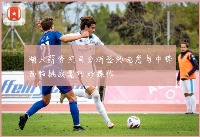湖人薪资空间分析签约老詹与中锋面临挑战需巧妙操作