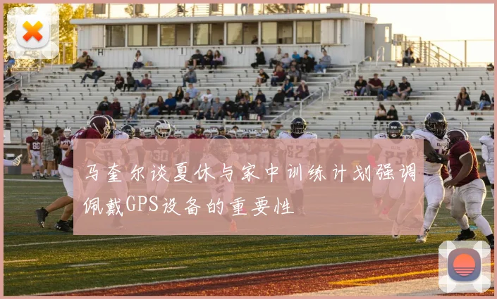 马奎尔谈夏休与家中训练计划强调佩戴GPS设备的重要性