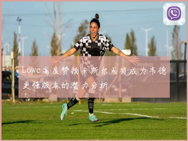 Lowe高度赞扬卡斯尔或将成为韦德更强版本的潜力分析