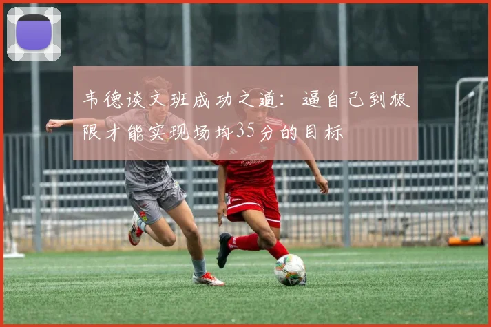 韦德谈文班成功之道:逼自己到极限才能实现场均35分的目标