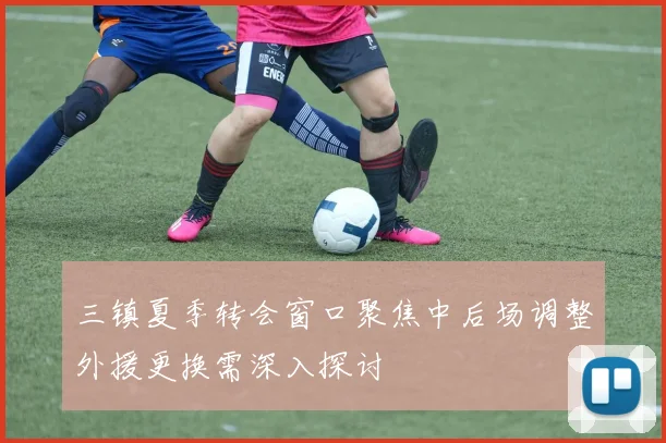 三镇夏季转会窗口聚焦中后场调整外援更换需深入探讨