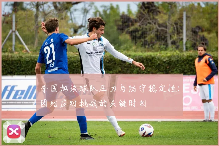 李国旭谈球队压力与防守稳定性：团结应对挑战的关键时刻