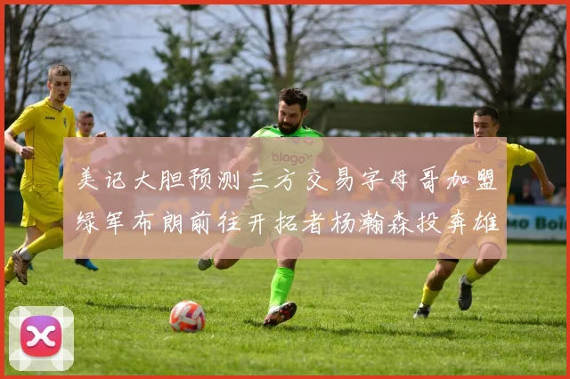 美记大胆预测三方交易字母哥加盟绿军布朗前往开拓者杨瀚森投奔雄鹿