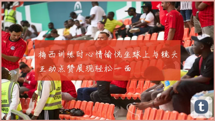 梅西训练时心情愉悦坐球上与镜头互动点赞展现轻松一面